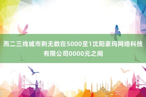 而二三线城市则无数在5000至1沈阳豪玛网络科技有限公司0000元之间