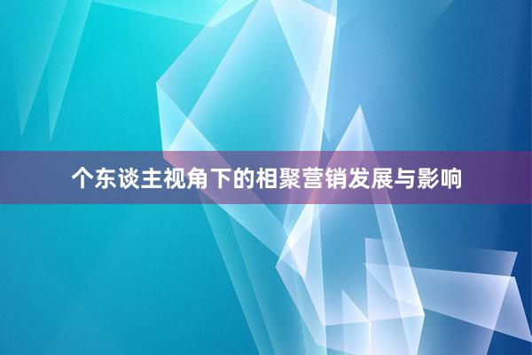 个东谈主视角下的相聚营销发展与影响